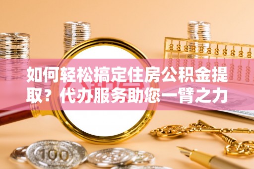 隆化如何轻松搞定住房公积金提取？代办服务助您一臂之力