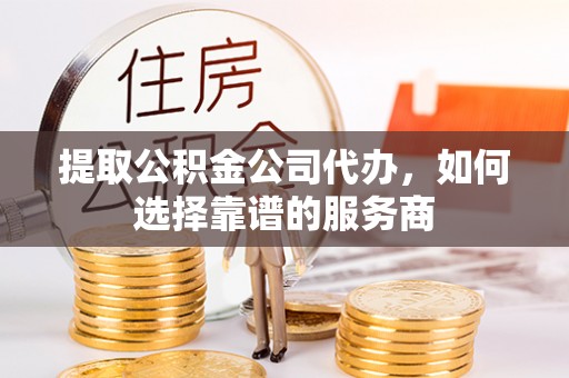 隆化提取公积金公司代办，如何选择靠谱的服务商