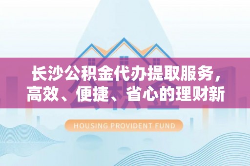 隆化长沙公积金代办提取服务，高效、便捷、省心的理财新选择