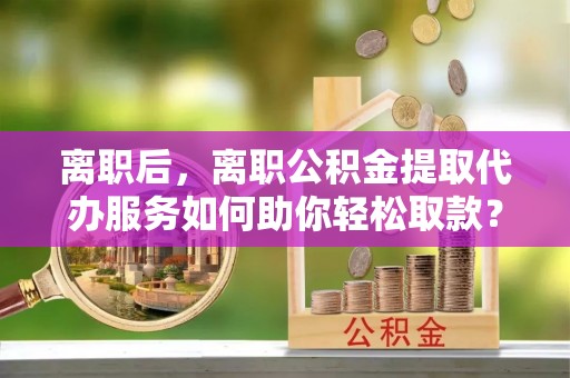 隆化离职后，离职公积金提取代办服务如何助你轻松取款？