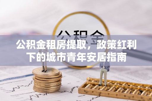 隆化公积金租房提取，政策红利下的城市青年安居指南