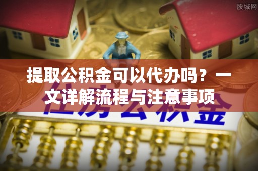 隆化提取公积金可以代办吗？一文详解流程与注意事项