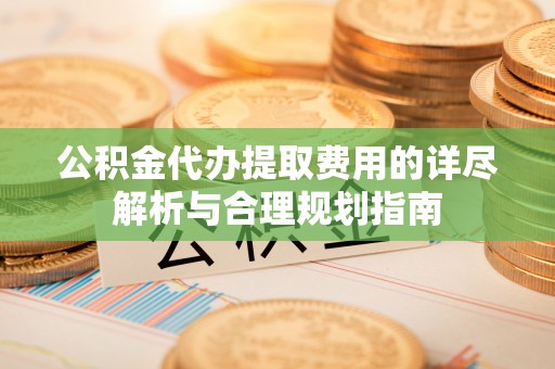 隆化公积金代办提取费用的详尽解析与合理规划指南