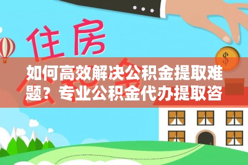 隆化如何高效解决公积金提取难题？专业公积金代办提取咨询服务来助力