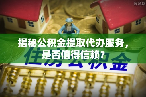 隆化揭秘公积金提取代办服务，是否值得信赖？