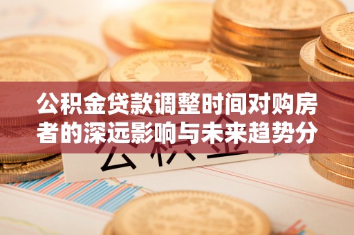 隆化公积金贷款调整时间对购房者的深远影响与未来趋势分析