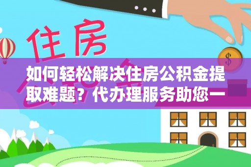 隆化如何轻松解决住房公积金提取难题？代办理服务助您一臂之力