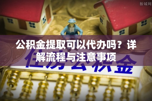 隆化公积金提取可以代办吗？详解流程与注意事项